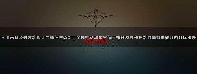 e尊国际平台：《湖南省公共建筑设计与绿色生态》：全面推动城市空间可持续发展和建筑节能效益提升的目标引